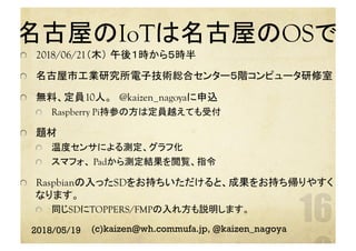 名古屋のIoTは名古屋のOSで　	
  2018/06/21（木） 午後１時から５時半
  名古屋市工業研究所電子技術総合センター５階コンピュータ研修室	
  無料、定員10人。　@kaizen_nagoyaに申込	
  Raspberry Pi持参の方は定員越えても受付
  題材
  温度センサによる測定、グラフ化
  スマフォ、 Padから測定結果を閲覧、指令
Raspbianの入ったSDをお持ちいただけると、成果をお持ち帰りやすく
なります。
  同じSDにTOPPERS/FMPの入れ方も説明します。
	
2018/05/19 (c)kaizen@wh.commufa.jp, @kaizen_nagoya
 
