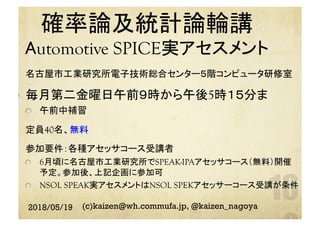 確率論及統計論輪講　
Automotive SPICE実アセスメント　	
  名古屋市工業研究所電子技術総合センター５階コンピュータ研修室	
  毎月第二金曜日午前９時から午後5時１５分ま
  午前中補習
  定員40名、無料
  参加要件：各種アセッサコース受講者
  6月頃に名古屋市工業研究所でSPEAK-IPAアセッサコース（無料）開催
予定。参加後、上記企画に参加可
  NSOL SPEAK実アセスメントはNSOL SPEKアセッサーコース受講が条件
 
	
2018/05/19 (c)kaizen@wh.commufa.jp, @kaizen_nagoya
 