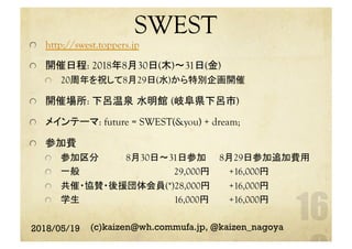 SWEST	
http://swest.toppers.jp
  開催日程: 2018年8月30日(木)〜31日(金)
  20周年を祝して8月29日(水)から特別企画開催
  開催場所: 下呂温泉 水明館 (岐阜県下呂市)
  メインテーマ: future = SWEST(&you) + dream;
  参加費
  参加区分 	 8月30日〜31日参加 	 8月29日参加追加費用	
  一般 	　　　　　　　　　　　　　29,000円 	　　+16,000円	
  共催・協賛・後援団体会員(*)28,000円 	　　+16,000円	
  学生 	　　　　　　　　　　　　　16,000円 	　　+16,000円	
2018/05/19 (c)kaizen@wh.commufa.jp, @kaizen_nagoya
 