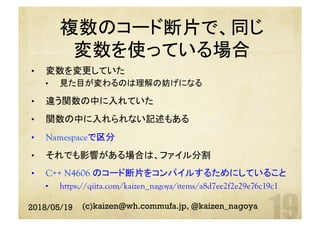 複数のコード断片で、同じ
変数を使っている場合
	•  変数を変更していた
•  見た目が変わるのは理解の妨げになる
•  違う関数の中に入れていた
•  関数の中に入れられない記述もある
•  Namespaceで区分
•  それでも影響がある場合は、ファイル分割
•  C++ N4606 のコード断片をコンパイルするためにしていること
•  https://qiita.com/kaizen_nagoya/items/a8d7ee2f2e29e76c19c1	
2018/05/19 (c)kaizen@wh.commufa.jp, @kaizen_nagoya
 