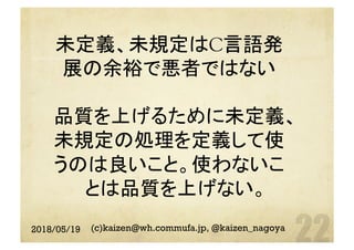 未定義、未規定はC言語発
展の余裕で悪者ではない
品質を上げるために未定義、
未規定の処理を定義して使
うのは良いこと。使わないこ
とは品質を上げない。	
2018/05/19 (c)kaizen@wh.commufa.jp, @kaizen_nagoya
 