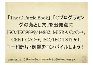 「The C Puzzle Book」, 「Cプログラミン
グの落とし穴」を出発点に 	
ISO/IEC9899/14882, MISRA C/C++,
CERT C/C++, ISO/IEC TS17961,
コード断片・例題をコンパイルしよう！ 
	
2018/05/19 (c)kaizen@wh.commufa.jp, @kaizen_nagoya
 