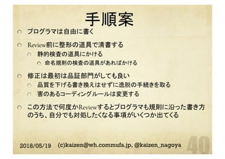 手順案	
  プログラマは自由に書く
  Review前に整形の道具で清書する
  静的検査の道具にかける
  命名規則の検査の道具があればかける
  修正は最初は品証部門がしても良い
  品質を下げる書き換えはせずに逸脱の手続きを取る
  害のあるコーディングルールは変更する
  この方法で何度かReviewするとプログラマも規則に沿った書き方
のうち、自分でも対処したくなる事項がいくつか出てくる
2018/05/19 (c)kaizen@wh.commufa.jp, @kaizen_nagoya
 