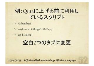 例：Qiitaに上げる前に利用し
ているスクリプト
空白2つのタブに変更	
  #!/bin/bash
astyle -s2 -c < $1.cpp > $1s2.cpp
  cat $1s2.cpp	
2018/05/19 (c)kaizen@wh.commufa.jp, @kaizen_nagoya
 