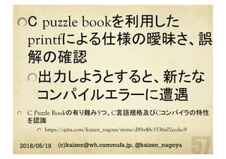  C puzzle bookを利用した
printfによる仕様の曖昧さ、誤
解の確認
 出力しようとすると、新たな
コンパイルエラーに遭遇
  C Puzzle Bookの有り難み5つ、C言語規格及びCコンパイラの特性
を認識
  https://qiita.com/kaizen_nagoya/items/d89a48c1536a02ecdec9
2018/05/19 (c)kaizen@wh.commufa.jp, @kaizen_nagoya
 