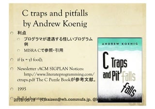 C traps and pitfalls
by Andrew Koenig	
  利点
  プログラマが遭遇する怪しいプログラム
例
  MISRA Cで参照・引用
  if (x = y) foo();
  Newsletter :ACM SIGPLAN Notices:
http://www.literateprogramming.com/
ctraps.pdf The C Puzzle Bookが参考文献。
  1995
  Bell Laboratory2018/05/19 (c)kaizen@wh.commufa.jp, @kaizen_nagoya
 