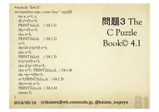 問題３ The
C Puzzle
Book© 4.1	
#include "defs.h"
int main(int argc, const char * argv[]){
int x, y=1, z;
if( y!=0) x=5;
PRINT1(d,x); //(4.1.1)
if(y==0) x=3;
else x=5;
PRINT1(d,x); //(4.1.2)
x=1;
if(y<0) if (y>0) x=3;
else x=5;
PRINT1(d,x); //(4.1.3)
if (z=y<0) x=3;
else if (y==0) x=5;
else x=7; PRINT2(d,x,z); //(4.1.4)
if(z =(y==0))x=5;
x=3;PRINT2(d,x,z); //(4.1.5)
if(x=z=y); x=3;
PRINT2(d,x,z); //(4.1.6)
return 0;
}	
2018/05/19 (c)kaizen@wh.commufa.jp, @kaizen_nagoya
 