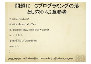 問題10 Ｃプログラミングの落
とし穴© 6.2章参考 	
#include <stdio.h>
#define absm(x) x>=0?x:-x
int main(int argc, const char * argv[]){
int a=1, b=2;
printf("%dn",absm(a-b));
return 0;
}
2018/05/19 (c)kaizen@wh.commufa.jp, @kaizen_nagoya
 
