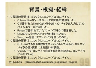 背景・根拠・経緯	
2018/05/19 (c)kaizen@wh.commufa.jp, @kaizen_nagoya
•  C言語の習得は、コンパイルコンパイルコンパイル。	
•  C beautifierのソースコードでC言語の勉強をした。	
•  Cで書かれたSmallCという小さいコンパイラを入力してコン
パイルエラーがでなくした。	
•  Pascalで書かれていたコンパイラをCに書き直した。	
•  OBJのシンタックスチェッカを書いてみた。	
•  Yacc, Lexを使ってコンパイラを作ってみた。	
•  C言語の習得は、コンパイルコンパイルコンパイル。	
•  C++, JAVAも多くの教材をコンパイルしてみると、OS・コン
パイラの版・英日による違いが多数。	
•  シミュレータ・コンパイラ自身をC言語で記述し、コンパイラ
にかけている。	
•  C言語の習得は、コンパイルコンパイルコンパイル。	
 