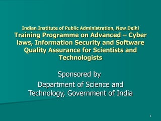 Indian Institute of Public Administration, New Delhi  Training Programme on Advanced – Cyber laws, Information Security and Software Quality Assurance for Scientists and Technologists Sponsored by  Department of Science and Technology, Government of India 