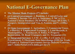 National E-Governance Plan The  Mission Mode Projects  (27) include: (a)  Central Government : 1. Banking, 2. Central Excise and Customs, 3. Income Tax (IT), 4. Insurance, 5. MCA 21 6. National Citizen Database (NCD/MNIC)/Unique ID (UID), 7. Passport, Immigration and Visa, 8. Pension, and 9. e-Office (9) (b)  State Government : 1. Agriculture, 2. Commercial Taxes, 3. e-District, 4. Employment Exchange, 5. Land Records, 6. Municipalities, 7. Panchayats, 8. Police, 9. Property Registration, 10. Road Transport, and 11. Treasuries (11)  (c)  Integrated Services : 1. CSC, 2. e-Biz, 3. e-Courts, 4. e-Procurement, 5. Electronic Data Interchange (EDI) for Trade (eTrade), 6. National Egovernance Service Delivery Gateway, and 7. India Portal (www.india.gov.in) (7) 