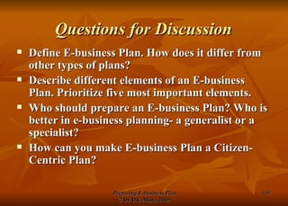 Questions for Discussion Define E-business Plan. How does it differ from other types of plans? Describe different elements of an E-business Plan. Prioritize five most important elements. Who should prepare an E-business Plan? Who is better in e-business planning- a generalist or a specialist? How can you make E-business Plan a Citizen-Centric Plan? 