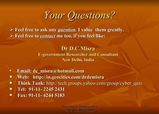 Your Questions?    Feel free to ask any  question . I value  them greatly.    Feel free to  contact  me too, if you feel like: Dr D.C.Misra E-government Researcher and Consultant New Delhi, India Email:  [email_address] Web:  http:// in.geocities.com/drdcmisra Think Tank:   http:// tech.groups.yahoo.com/group/cyber_quiz Tel:  91-11- 2245 2431  Fax: 91-11- 4244 5183 