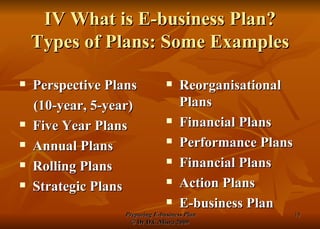 IV What is E-business Plan? Types of Plans: Some Examples Perspective Plans  (10-year, 5-year) Five Year Plans Annual Plans Rolling Plans Strategic Plans Reorganisational Plans Financial Plans Performance Plans Financial Plans Action Plans E-business Plan 