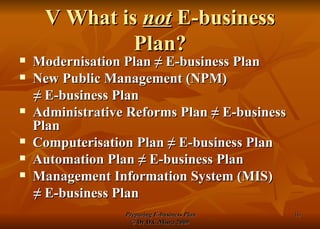 V What is  not  E-business Plan? Modernisation Plan  ≠  E-business Plan New Public Management (NPM)  ≠  E-business Plan  Administrative Reforms Plan  ≠  E-business Plan Computerisation Plan  ≠  E-business Plan Automation Plan  ≠  E-business Plan Management Information System (MIS) ≠  E-business Plan 