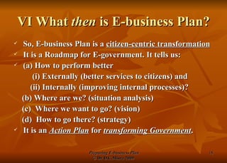 VI What  then  is E-business Plan? So, E-business Plan is a  citizen-centric transformation It is a Roadmap for E-government. It tells us:  (a) How to perform better  (i) Externally (better services to citizens) and  (ii) Internally (improving internal processes)? (b) Where are we? (situation analysis) (c)  Where we want to go? (vision) (d)  How to go there? (strategy) It is an  Action Plan  for  transforming Government . 