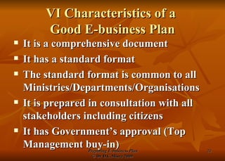 VI Characteristics of a  Good E-business Plan It is a comprehensive document It has a standard format The standard format is common to all Ministries/Departments/Organisations It is prepared in consultation with all stakeholders including citizens It has Government’s approval (Top Management buy-in) 