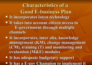 Characteristics of a  Good E-business Plan It incorporates latest technology It takes into account citizen access to  E-government through multiple channels It incorporates, inter alia, knowledge management (KM), change management (CM), training (T) and monitoring and evaluation (M&E) modules It has adequate budgetary support It has a E-gov Champion to implement it 