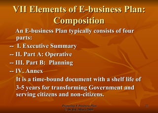 VII Elements of E-business Plan: Composition An E-business Plan typically consists of four parts: --  I. Executive Summary -- II. Part A: Operative -- III. Part B:  Planning -- IV. Annex It is a time-bound document with a shelf life of 3-5 years for transforming Government and serving citizens and non-citizens. 
