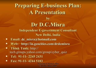 Preparing E-business Plan: A Presentation  by Dr D.C.Misra Independent E-government Consultant New Delhi, India Email:  [email_address] Web:  http:// in.geocities.com/drdcmisra Think Tank:   http:// tech.groups.yahoo.com/group/cyber_quiz Tel:  91-11- 2245 2431  Fax: 91-11- 4244 5183 