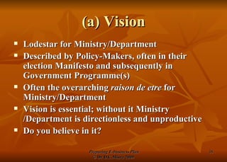 (a) Vision Lodestar for Ministry/Department Described by Policy-Makers, often in their election Manifesto and subsequently in Government Programme(s) Often the overarching  raison de etre  for Ministry/Department Vision is essential; without it Ministry /Department is directionless and unproductive Do you believe in it? 