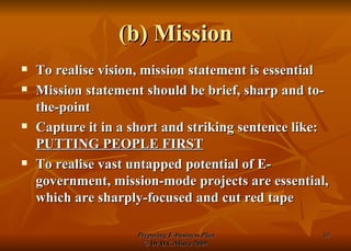 (b) Mission To realise vision, mission statement is essential Mission statement should be brief, sharp and to-the-point Capture it in a short and striking sentence like:  PUTTING PEOPLE FIRST To realise vast untapped potential of E-government, mission-mode projects are essential, which are sharply-focused and cut red tape 