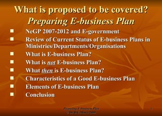 What is proposed to be covered? Preparing E-business Plan NeGP 2007-2012 and E-government Review of Current Status of E-business Plans in Ministries/Departments/Organisations What is E-business Plan? What is  not  E-business Plan? What  then  is E-business Plan? Characteristics of a Good E-business Plan Elements of E-business Plan Conclusion 