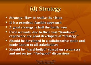 (d) Strategy Strategy: How to realise the vision It is a practical, feasible approach A good strategy is half the battle won Civil servants, due to their vast “hands-on” experience are good developers of “strategy” Should be developed in a collaborative mode and made known to all stakeholders Should be “hard-boiled” (based on resources) and not on just “feel-good” discussions 