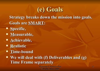 (e) Goals Strategy breaks down the mission into goals. Goals are  SMART : S pecific,  M easurable,  A chievable,  R ealistic T ime-bound We will deal with (f) Deliverables and (g) Time Frame separately 
