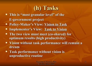 (h) Tasks This is “most granular level” of the  E-government project Policy-Maker’s View:  Vision to Task Implementer’s View:  Task to Vision The two view must meet (co-shared) for optimum results (high productivity) Vision without task performance will remain a dream Task performance without vision is unproductive routine 