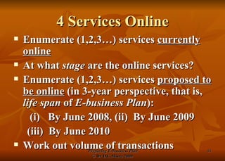 4 Services Online Enumerate (1,2,3…) services  currently online At what  stage  are the online services? Enumerate (1,2,3…) services  proposed to be online  (in 3-year perspective, that is,  life span  of  E-business Plan ):   (i)  By June 2008, (ii)  By June 2009 (iii)  By June 2010 Work out volume of transactions 