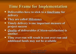 Time Frame for Implementation Deliverables have to stick to a  timeframe  for delivery They are called  Milestones Timely delivery is one important measure of project success Quality  of deliverables (Citizen-satisfaction) is another Time over-run will result in cost over-run and additional funds may not be available . 
