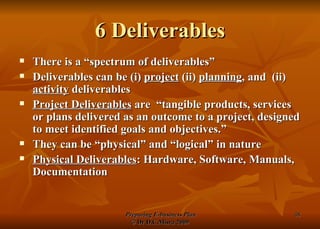 6 Deliverables There is a “spectrum of deliverables” Deliverables can be (i)  project  (ii)  planning , and  (ii)  activity  deliverables Project Deliverables  are  “tangible products, services or plans delivered as an outcome to a project, designed to meet identified goals and objectives.” They can be “physical” and “logical” in nature Physical Deliverables : Hardware, Software, Manuals, Documentation 