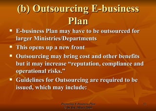 (b) Outsourcing E-business Plan E-business Plan may have to be outsourced for larger Ministries/Departments This opens up a new front Outsourcing may bring cost and other benefits but it may increase “reputation, compliance and operational risks.” Guidelines for Outsourcing are required to be issued, which may include: 