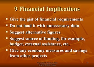 9 Financial Implications Give the gist of financial requirements Do not load it with unnecessary data Suggest alternative figures Suggest source of funding, for example, budget, external assistance, etc. Give any economy measures and savings from other projects 