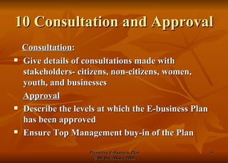 10 Consultation and Approval Consultation : Give details of consultations made with stakeholders- citizens, non-citizens, women, youth, and businesses Approval Describe the levels at which the E-business Plan has been approved Ensure Top Management buy-in of the Plan 