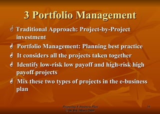 3 Portfolio Management    Traditional Approach: Project-by-Project investment    Portfolio Management: Planning best practice    It considers all the projects taken together    Identify low-risk low payoff and high-risk high payoff projects    Mix these two types of projects in the e-business plan 