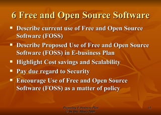 6 Free and Open Source Software Describe current use of Free and Open Source Software (FOSS) Describe Proposed Use of Free and Open Source Software (FOSS) in E-business Plan Highlight Cost savings and Scalability Pay due regard to Security Encourage Use of Free and Open Source Software (FOSS) as a matter of policy 