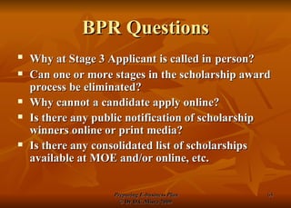 BPR Questions Why at Stage 3 Applicant is called in   person? Can one or more stages in the scholarship award process be eliminated? Why cannot a candidate apply online? Is there any public notification of scholarship winners online or print media? Is there any consolidated list of scholarships available at MOE and/or online, etc. 