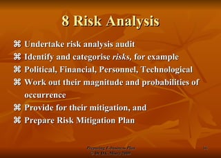 8 Risk Analysis    Undertake risk analysis audit    Identify and categorise  risks,  for example    Political, Financial, Personnel, Technological    Work out their magnitude and probabilities of occurrence    Provide for their mitigation, and    Prepare Risk Mitigation Plan 