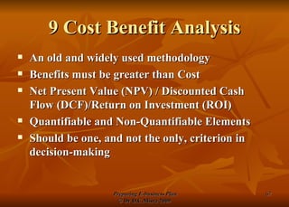 9 Cost Benefit Analysis An old and widely used methodology Benefits must be greater than Cost Net Present Value (NPV) / Discounted Cash Flow (DCF)/Return on Investment (ROI) Quantifiable and Non-Quantifiable Elements Should be one, and not the only, criterion in decision-making 