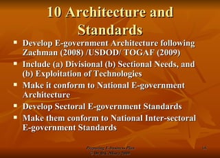 10 Architecture and Standards Develop E-government Architecture following Zachman (2008) /USDOD/ TOGAF (2009) Include (a) Divisional (b) Sectional Needs, and (b) Exploitation of Technologies  Make it conform to National E-government Architecture Develop Sectoral E-government Standards Make them conform to National Inter-sectoral E-government Standards 