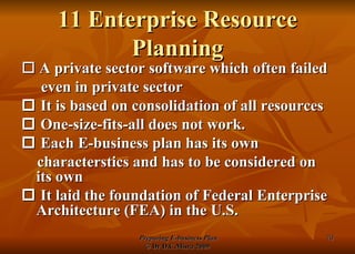 11 Enterprise Resource Planning    A private sector software which often failed even in private sector    It is based on consolidation of all resources    One-size-fits-all does not work.     Each E-business plan has its own characterstics and has to be considered on its own    It laid the foundation of Federal Enterprise Architecture (FEA) in the U.S. 