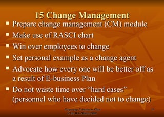 15 Change Management Prepare change management (CM) module Make use of RASCI chart Win over employees to change Set personal example as a change agent Advocate how every one will be better off as a result of E-business Plan Do not waste time over “hard cases” (personnel who have decided not to change) 