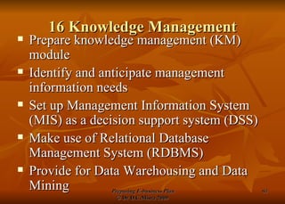 16 Knowledge Management Prepare knowledge management (KM) module Identify and anticipate management information needs Set up Management Information System (MIS) as a decision support system (DSS) Make use of Relational Database Management System (RDBMS) Provide for Data Warehousing and Data Mining 