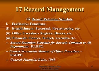 17 Record Management    Record Retention Schedule I.  Facilitative Functions: (i)  Establishment, Personnel, Housekeeping, etc. (ii)  Office Procedure- Register, Diaries, etc. (iii) Financial- Finance, Budget, Accounts, etc. --  Record Retention Schedule for Records Common to All Departments-  DARPG --  Central Secretariat Manual of Office Procedure  – DARPG --  General Financial Rules ,  1963   