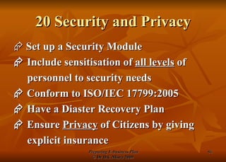20 Security and Privacy    Set up a Security Module    Include sensitisation of  all levels  of personnel to security needs    Conform to ISO/IEC 17799:2005    Have a Diaster Recovery Plan    Ensure  Privacy  of Citizens by giving explicit insurance 