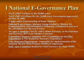 I National E-Governance Plan NeGP (2003-7) (Phase I): Rs 20,000 crore; NeGP (2007-11) (Phase II): Rs 23,000 crore; Government approved it on May 18, 2006 A  body  under Chairmanship of Prime Minister National E-governance Advisory Group  headed by Minister for Communications and Information Technology Estimated to cost over Rs. 230 billion over the next 5 years.  An  Apex Committee  (NeGP), with Cabinet Secretary as its Chairman and Secretary, DIT as its Member Convener.  Expenditure Finance Committee  (EFC)/ Committee on Non Plan Expenditure  (CNE) headed by Secretary Expenditure Line Ministries/Departments   responsible for implementation of the assigned Mission Mode Projects (MMPs)/Components. State Apex Committee  headed by Chief Secretary for State MMPs 