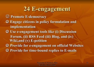 24 E-engagement    Promote E-democracy    Engage citizens in policy formulation and implementation    Use e-engagement tools like (i) Discussion Forum, (ii) RSS Feed (iii) Blog, and (iv)  Wiki,and (v) E-petition     Provide for e-engagement on official Websites    Provide for time-bound replies to E-mails 