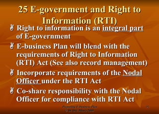 25 E-government and Right to Information (RTI)    Right to information is an  integral part  of E-government    E-business Plan will blend with the requirements of Right to Information (RTI) Act (See also record management)    Incorporate requirements of the  Nodal Officer  under the RTI Act    Co-share responsibility with the Nodal Officer for compliance with RTI Act 